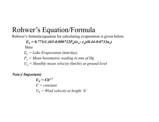 Rohwer’s Equation/Formula
Rohwer’s formula/equation for calculating evaporation is given below.
EL = 0.771(1.465-0.000732Pa)(ew- ea)(0.44-0.0733uo)
Here
EL = Lake Evaporation (mm/day)
Po = Mean barometric reading in mm of Hg
Uo = Monthly mean velocity (km/hr) at ground level
Note:( Important)
Uh = Ch1/7
C = constant
Uh = Wind velocity at height ‘h’
 