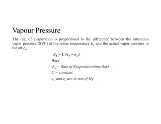 Vapour Pressure
The rate of evaporation is proportional to the difference between the saturation
vapor pressure (SVP) at the water temperature ew and the actual vapor pressure in
the air ea.
EL = C (ew – ea )
Here
EL = Rate of Evaporation(mm/day)
C = constant
ew and ea are in mm of Hg
 