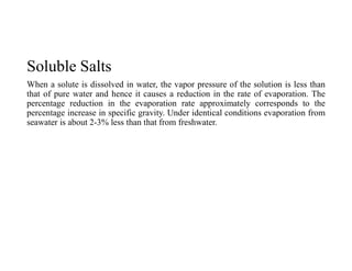 Soluble Salts
When a solute is dissolved in water, the vapor pressure of the solution is less than
that of pure water and hence it causes a reduction in the rate of evaporation. The
percentage reduction in the evaporation rate approximately corresponds to the
percentage increase in specific gravity. Under identical conditions evaporation from
seawater is about 2-3% less than that from freshwater.
 