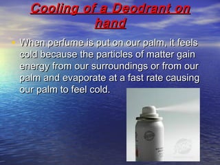 Cooling of a Deodrant onCooling of a Deodrant on
handhand
• When perfume is put on our palm, it feelsWhen perfume is put on our palm, it feels
cold because the particles of matter gaincold because the particles of matter gain
energy from our surroundings or from ourenergy from our surroundings or from our
palm and evaporate at a fast rate causingpalm and evaporate at a fast rate causing
our palm to feel cold.our palm to feel cold.
 