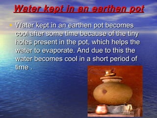 Water kept in an earthen potWater kept in an earthen pot
• Water kept in an earthen pot becomesWater kept in an earthen pot becomes
cool after some time because of the tinycool after some time because of the tiny
holes present in the pot, which helps theholes present in the pot, which helps the
water to evaporate. And due to this thewater to evaporate. And due to this the
water becomes cool in a short period ofwater becomes cool in a short period of
time .time .
 