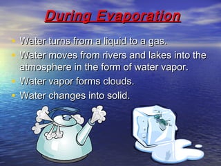 During EvaporationDuring Evaporation
• Water turns from a liquid to a gas.Water turns from a liquid to a gas.
• Water moves from rivers and lakes into theWater moves from rivers and lakes into the
atmosphere in the form of water vapor.atmosphere in the form of water vapor.
• Water vapor forms clouds.Water vapor forms clouds.
• Water changes into solid.Water changes into solid.
 