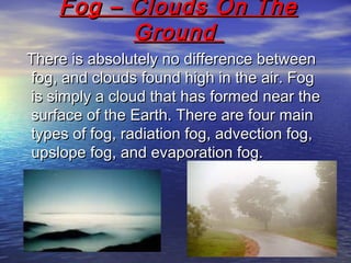 Fog – Clouds On TheFog – Clouds On The
GroundGround
There is absolutely no difference betweenThere is absolutely no difference between
fog, and clouds found high in the air. Fogfog, and clouds found high in the air. Fog
is simply a cloud that has formed near theis simply a cloud that has formed near the
surface of the Earth. There are four mainsurface of the Earth. There are four main
types of fog, radiation fog, advection fog,types of fog, radiation fog, advection fog,
upslope fog, and evaporation fog.upslope fog, and evaporation fog.
 