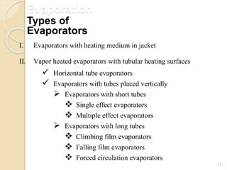 Evaporation
13
I. Evaporators with heating medium in jacket
II. Vapor heated evaporators with tubular heating surfaces
 Horizontal tube evaporators
 Evaporators with tubes placed vertically
 Evaporators with short tubes
 Single effect evaporators
 Multiple effect evaporators
 Evaporators with long tubes
 Climbing film evaporators
 Falling film evaporators
 Forced circulation evaporators
Types of
Evaporators
 