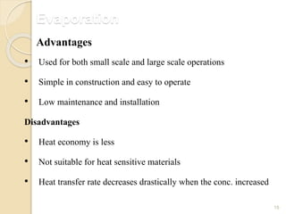 Evaporation
15
• Used for both small scale and large scale operations
• Simple in construction and easy to operate
• Low maintenance and installation
Disadvantages
• Heat economy is less
• Not suitable for heat sensitive materials
• Heat transfer rate decreases drastically when the conc. increased
Advantages
 