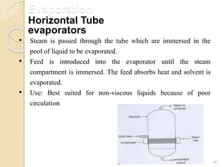 Evaporation
16
• Steam is passed through the tube which are immersed in the
pool of liquid to be evaporated.
• Feed is introduced into the evaporator until the steam
compartment is immersed. The feed absorbs heat and solvent is
evaporated.
• Use: Best suited for non-viscous liquids because of poor
circulation
Horizontal Tube
evaporators
 