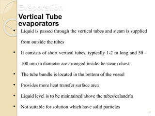 Evaporation
17
• Liquid is passed through the vertical tubes and steam is supplied
from outside the tubes
• It consists of short vertical tubes, typically 1-2 m long and 50 –
100 mm in diameter are arranged inside the steam chest.
• The tube bundle is located in the bottom of the vessel
• Provides more heat transfer surface area
• Liquid level is to be maintained above the tubes/calandria
• Not suitable for solution which have solid particles
Vertical Tube
evaporators
 