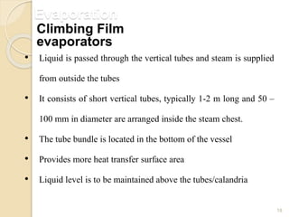 Evaporation
18
• Liquid is passed through the vertical tubes and steam is supplied
from outside the tubes
• It consists of short vertical tubes, typically 1-2 m long and 50 –
100 mm in diameter are arranged inside the steam chest.
• The tube bundle is located in the bottom of the vessel
• Provides more heat transfer surface area
• Liquid level is to be maintained above the tubes/calandria
Climbing Film
evaporators
 