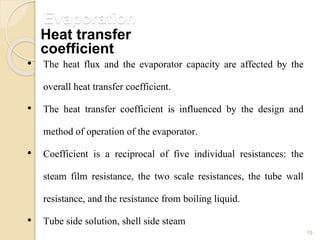 Evaporation
19
• The heat flux and the evaporator capacity are affected by the
overall heat transfer coefficient.
• The heat transfer coefficient is influenced by the design and
method of operation of the evaporator.
• Coefficient is a reciprocal of five individual resistances: the
steam film resistance, the two scale resistances, the tube wall
resistance, and the resistance from boiling liquid.
• Tube side solution, shell side steam
Heat transfer
coefficient
 