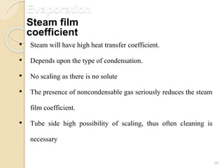 Evaporation
20
• Steam will have high heat transfer coefficient.
• Depends upon the type of condensation.
• No scaling as there is no solute
• The presence of noncondensable gas seriously reduces the steam
film coefficient.
• Tube side high possibility of scaling, thus often cleaning is
necessary
Steam film
coefficient
 