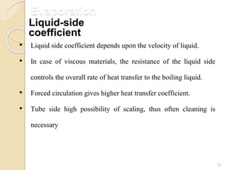 Evaporation
21
• Liquid side coefficient depends upon the velocity of liquid.
• In case of viscous materials, the resistance of the liquid side
controls the overall rate of heat transfer to the boiling liquid.
• Forced circulation gives higher heat transfer coefficient.
• Tube side high possibility of scaling, thus often cleaning is
necessary
Liquid-side
coefficient
 