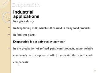 Evaporation
24
• In sugar industry
• In dehydrating milk, which is then used in many food products
• In fertilizer plants
Evaporation is not only removing water
• In the production of refined petroleum products, more volatile
compounds are evaporated off to separate the more crude
components
Industrial
applications
 
