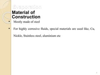 Evaporation
4
• Mostly made of steel
• For highly corrosive fluids, special materials are used like, Cu,
Nickle, Stainless steel, aluminium etc
Material of
Construction
 