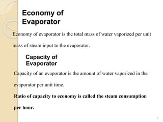 Economy of
Evaporator
5
Economy of evaporator is the total mass of water vaporized per unit
mass of steam input to the evaporator.
Capacity of
Evaporator
Capacity of an evaporator is the amount of water vaporized in the
evaporator per unit time.
Ratio of capacity to economy is called the steam consumption
per hour.
 