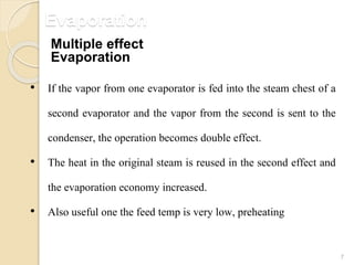 Evaporation
7
• If the vapor from one evaporator is fed into the steam chest of a
second evaporator and the vapor from the second is sent to the
condenser, the operation becomes double effect.
• The heat in the original steam is reused in the second effect and
the evaporation economy increased.
• Also useful one the feed temp is very low, preheating
Multiple effect
Evaporation
 