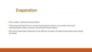 Evaporation
This is oldest method of concentration.
“The removal of liquid from a solution by boiling the solution in a suitable vessel and
withdrawing the vapour, leaving a concentrated liquid residue.”
The rate of vaporization depends on the diffusion of vapour through the boundary layers above
the liquid.
 