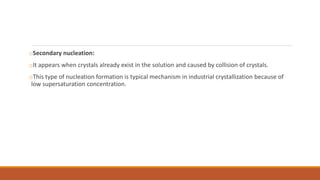 oSecondary nucleation:
oIt appears when crystals already exist in the solution and caused by collision of crystals.
oThis type of nucleation formation is typical mechanism in industrial crystallization because of
low supersaturation concentration.
 