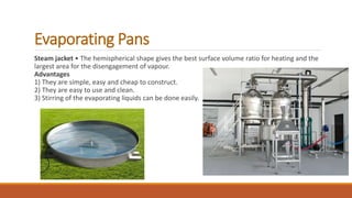 Evaporating Pans
Steam jacket • The hemispherical shape gives the best surface volume ratio for heating and the
largest area for the disengagement of vapour.
Advantages
1) They are simple, easy and cheap to construct.
2) They are easy to use and clean.
3) Stirring of the evaporating liquids can be done easily.
 
