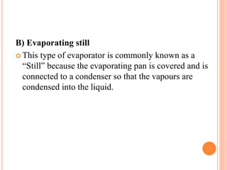 B) Evaporating still
 This type of evaporator is commonly known as a
“Still” because the evaporating pan is covered and is
connected to a condenser so that the vapours are
condensed into the liquid.
 