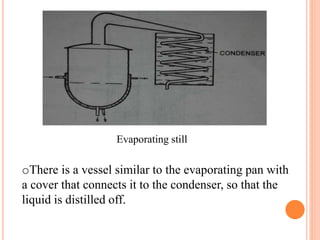 Evaporating still
oThere is a vessel similar to the evaporating pan with
a cover that connects it to the condenser, so that the
liquid is distilled off.
 