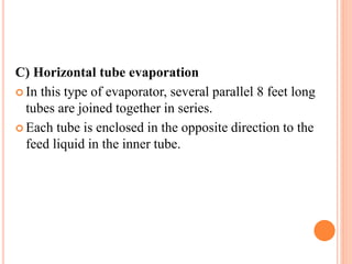 C) Horizontal tube evaporation
 In this type of evaporator, several parallel 8 feet long
tubes are joined together in series.
 Each tube is enclosed in the opposite direction to the
feed liquid in the inner tube.
 