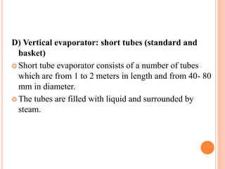 D) Vertical evaporator: short tubes (standard and
basket)
 Short tube evaporator consists of a number of tubes
which are from 1 to 2 meters in length and from 40- 80
mm in diameter.
 The tubes are filled with liquid and surrounded by
steam.
 