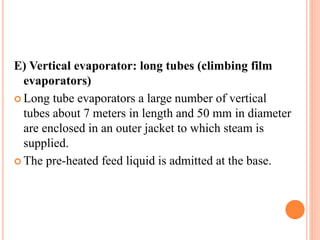 E) Vertical evaporator: long tubes (climbing film
evaporators)
 Long tube evaporators a large number of vertical
tubes about 7 meters in length and 50 mm in diameter
are enclosed in an outer jacket to which steam is
supplied.
 The pre-heated feed liquid is admitted at the base.
 