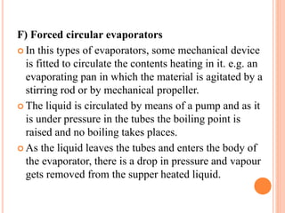 F) Forced circular evaporators
 In this types of evaporators, some mechanical device
is fitted to circulate the contents heating in it. e.g. an
evaporating pan in which the material is agitated by a
stirring rod or by mechanical propeller.
 The liquid is circulated by means of a pump and as it
is under pressure in the tubes the boiling point is
raised and no boiling takes places.
 As the liquid leaves the tubes and enters the body of
the evaporator, there is a drop in pressure and vapour
gets removed from the supper heated liquid.
 