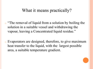 o “The removal of liquid from a solution by boiling the
solution in a suitable vessel and withdrawing the
vapour, leaving a Concentrated liquid residue.”
o Evaporators are designed, therefore, to give maximum
heat transfer to the liquid, with the largest possible
area, a suitable temperature gradient.
What it means practically?
 