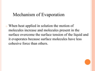 o When heat applied in solution the motion of
molecules increase and molecules present in the
surface overcome the surface tension of the liquid and
it evaporates because surface molecules have less
cohesive force than others.
Mechanism of Evaporation
 