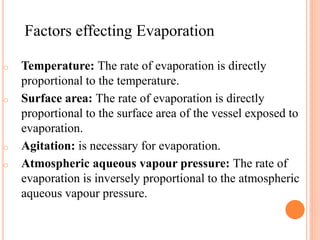 o Temperature: The rate of evaporation is directly
proportional to the temperature.
o Surface area: The rate of evaporation is directly
proportional to the surface area of the vessel exposed to
evaporation.
o Agitation: is necessary for evaporation.
o Atmospheric aqueous vapour pressure: The rate of
evaporation is inversely proportional to the atmospheric
aqueous vapour pressure.
Factors effecting Evaporation
 