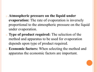 o Atmospheric pressure on the liquid under
evaporation: The rate of evaporation is inversely
proportional to the atmospheric pressure on the liquid
under evaporation.
o Type of product required: The selection of the
method and apparatus to be used for evaporation
depends upon type of product required.
o Economic factors: When selecting the method and
apparatus the economic factors are important.
 