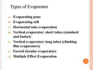 Types of Evaporator
A) Evaporating pans
B) Evaporating still
C) Horizontal tube evaporation
D) Vertical evaporator: short tubes (standard
and basket)
E) Vertical evaporator: long tubes (climbing
film evaporators)
F) Forced circular evaporators
G) Multiple Effect Evaporation
 