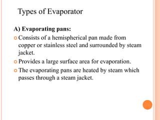 A) Evaporating pans:
 Consists of a hemispherical pan made from
copper or stainless steel and surrounded by steam
jacket.
 Provides a large surface area for evaporation.
 The evaporating pans are heated by steam which
passes through a steam jacket.
Types of Evaporator
 
