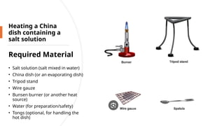 Heating a China
dish containing a
salt solution
Required Material
• Salt solution (salt mixed in water)
• China dish (or an evaporating dish)
• Tripod stand
• Wire gauze
• Bunsen burner (or another heat
source)
• Water (for preparation/safety)
• Tongs (optional, for handling the
hot dish)
 