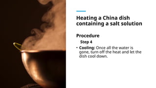 Heating a China dish
containing a salt solution
Procedure
Step 4
• Cooling: Once all the water is
gone, turn off the heat and let the
dish cool down.
 
