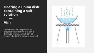 Heating a China dish
containing a salt
solution
Aim
To demonstrate the process of
evaporation and show that salt is
dissolved in water, which can be
recovered after the water is removed.
 