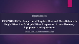 PRESENTATION ON
EVAPORATION: Properties of Liquids, Heat and Mass Balance in
Single Effect And Multiple Effect Evaporator, Aroma Recovery,
Equipment And Application
ADVANCED FOOD PROCESS ENGINEERING
 