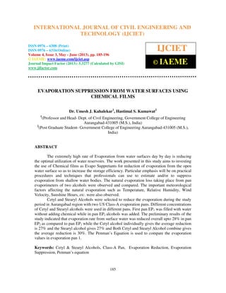 International Journal of Civil Engineering and Technology (IJCIET), ISSN 0976 – 6308
(Print), ISSN 0976 – 6316(Online) Volume 4, Issue 3, May - June (2013), © IAEME
185
EVAPORATION SUPPRESSION FROM WATER SURFACES USING
CHEMICAL FILMS
Dr. Umesh J. Kahalekar1
, Hastimal S. Kumawat2
1
(Professor and Head- Dept. of Civil Engineering, Government College of Engineering
Aurangabad-431005 (M.S.), India)
2
(Post Graduate Student- Government College of Engineering Aurangabad-431005 (M.S.),
India)
ABSTRACT
The extremely high rate of Evaporation from water surfaces day by day is reducing
the optimal utilization of water reservoirs. The work presented in this study aims to investing
the use of Chemical films as Evapo Suppretants for reduction of evaporation from the open
water surface so as to increase the storage efficiency. Particular emphasis will be on practical
procedures and techniques that professionals can use to estimate and/or to suppress
evaporation from shallow water bodies. The natural evaporation loss taking place from pan
evaporimeters of two alcohols were observed and compared. The important meteorological
factors affecting the natural evaporation such as Temperature, Relative Humidity, Wind
Velocity, Sunshine Hours, etc. were also observed.
Cetyl and Stearyl Alcohols were selected to reduce the evaporation during the study
period in Aurangabad region with two US Class-A evaporation pans. Different concentrations
of Cetyl and Stearyl alcohols were used in different pans. First pan EP1 was filled with water
without adding chemical while in pan EP2 alcohols was added. The preliminary results of the
study indicated that evaporation rate from surface water was reduced overall upto 28% in pan
EP2 as compared to pan EP1 while the Cetyl alcohol individually gives the average reduction
is 27% and the Stearyl alcohol gives 27% and Both Cetyl and Stearyl Alcohol combine gives
the average reduction is 30%. The Penman’s Equation is used to compare the evaporation
values in evaporation pan 1.
Keywords: Cetyl & Stearyl Alcohols, Class-A Pan, Evaporation Reduction, Evaporation
Suppression, Penman’s equation
INTERNATIONAL JOURNAL OF CIVIL ENGINEERING AND
TECHNOLOGY (IJCIET)
ISSN 0976 – 6308 (Print)
ISSN 0976 – 6316(Online)
Volume 4, Issue 3, May - June (2013), pp. 185-196
© IAEME: www.iaeme.com/ijciet.asp
Journal Impact Factor (2013): 5.3277 (Calculated by GISI)
www.jifactor.com
IJCIET
© IAEME
 