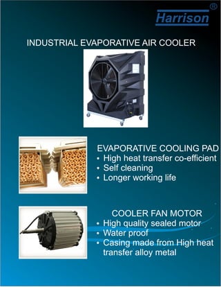 Harrison
R
INDUSTRIAL EVAPORATIVE AIR COOLER
EVAPORATIVE COOLING PAD
ŸHigh heat transfer co-efficient
ŸSelf cleaning
ŸLonger working life
COOLER FAN MOTOR
ŸHigh quality sealed motor
ŸWater proof
ŸCasing made from High heat
transfer alloy metal
 