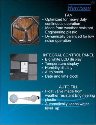 Harrison
R
FAN
ŸOptimized for heavy duty
continuous operation
ŸMade from weather resistant
Engineering plastic
ŸDynamically balanced for low
noise operation
INTEGRAL CONTROL PANEL
ŸBig white LCD display
ŸTemperature display
ŸHumidity display
ŸAuto on/off
ŸDate and time clock
AUTO FILL
ŸFloat valve made from
weather resistant Engineering
plastic
ŸAutomatically keeps water
level up
 