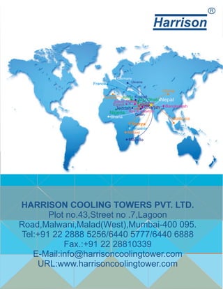 Harrison
R
Malaysia
HARRISON COOLING TOWERS PVT. LTD.
Plot no.43,Street no .7,Lagoon
Road,Malwani,Malad(West),Mumbai-400 095.
Tel:+91 22 2888 5256/6440 5777/6440 6888
Fax.:+91 22 28810339
E-Mail:info@harrisoncoolingtower.com
URL:www.harrisoncoolingtower.com
 