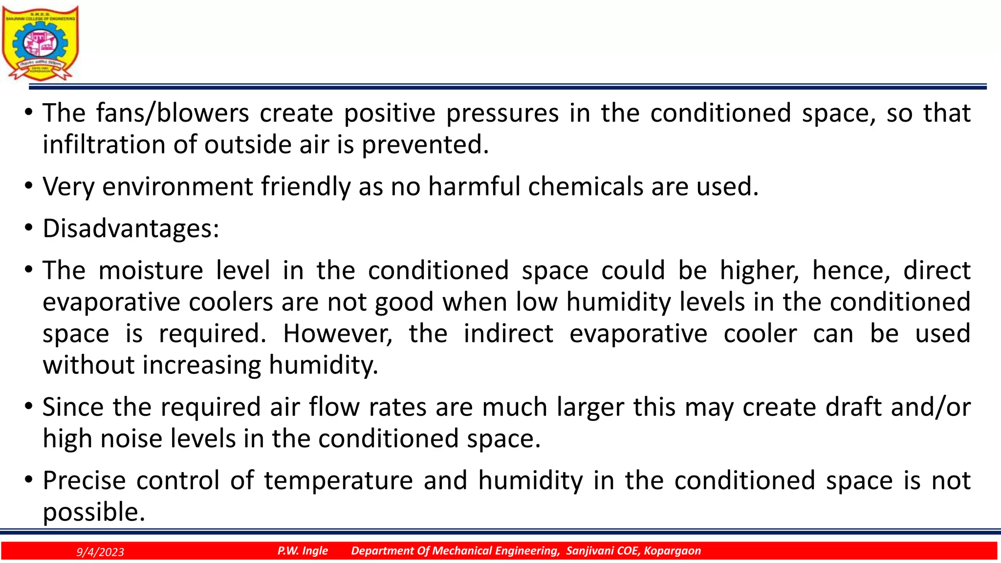 • The fans/blowers create positive pressures in the conditioned space, so that
infiltration of outside air is prevented.
• Very environment friendly as no harmful chemicals are used.
• Disadvantages:
• The moisture level in the conditioned space could be higher, hence, direct
evaporative coolers are not good when low humidity levels in the conditioned
space is required. However, the indirect evaporative cooler can be used
without increasing humidity.
• Since the required air flow rates are much larger this may create draft and/or
high noise levels in the conditioned space.
• Precise control of temperature and humidity in the conditioned space is not
possible.
9/4/2023 P.W. Ingle Department Of Mechanical Engineering, Sanjivani COE, Kopargaon
 