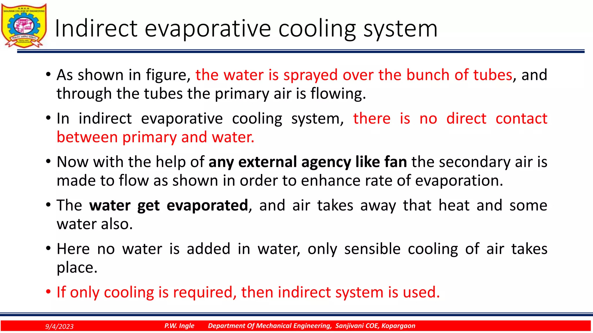 Indirect evaporative cooling system
• As shown in figure, the water is sprayed over the bunch of tubes, and
through the tubes the primary air is flowing.
• In indirect evaporative cooling system, there is no direct contact
between primary and water.
• Now with the help of any external agency like fan the secondary air is
made to flow as shown in order to enhance rate of evaporation.
• The water get evaporated, and air takes away that heat and some
water also.
• Here no water is added in water, only sensible cooling of air takes
place.
• If only cooling is required, then indirect system is used.
9/4/2023 P.W. Ingle Department Of Mechanical Engineering, Sanjivani COE, Kopargaon
 