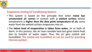 1
Evaporative-Cooling Air Conditioning Systems
• This system is based on the principle that when moist but
unsaturated air comes in contact with a wetted surface whose
temperature is higher than the dew point temperature of air, some
water from the wetted surface evaporates into air.
• The latent heat of evaporation is taken from water, air or both of
them. In this process, the air loses sensible heat but gains latent heat
due to transfer of water vapor. Thus the air gets cooled and
humidified. The cooled and humidified air can be used for providing
thermal comfort.
P.W. Ingle Department Of Mechanical Engineering, Sanjivani COE, Kopargaon
9/4/2023
 