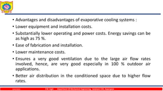 • Advantages and disadvantages of evaporative cooling systems :
• Lower equipment and installation costs.
• Substantially lower operating and power costs. Energy savings can be
as high as 75 %.
• Ease of fabrication and installation.
• Lower maintenance costs.
• Ensures a very good ventilation due to the large air flow rates
involved, hence, are very good especially in 100 % outdoor air
applications.
• Better air distribution in the conditioned space due to higher flow
rates.
9/4/2023 P.W. Ingle Department Of Mechanical Engineering, Sanjivani COE, Kopargaon
 