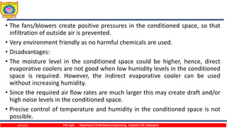 • The fans/blowers create positive pressures in the conditioned space, so that
infiltration of outside air is prevented.
• Very environment friendly as no harmful chemicals are used.
• Disadvantages:
• The moisture level in the conditioned space could be higher, hence, direct
evaporative coolers are not good when low humidity levels in the conditioned
space is required. However, the indirect evaporative cooler can be used
without increasing humidity.
• Since the required air flow rates are much larger this may create draft and/or
high noise levels in the conditioned space.
• Precise control of temperature and humidity in the conditioned space is not
possible.
9/4/2023 P.W. Ingle Department Of Mechanical Engineering, Sanjivani COE, Kopargaon
 