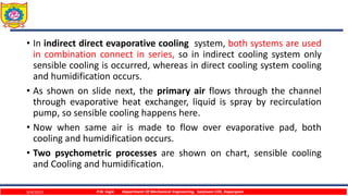 • In indirect direct evaporative cooling system, both systems are used
in combination connect in series, so in indirect cooling system only
sensible cooling is occurred, whereas in direct cooling system cooling
and humidification occurs.
• As shown on slide next, the primary air flows through the channel
through evaporative heat exchanger, liquid is spray by recirculation
pump, so sensible cooling happens here.
• Now when same air is made to flow over evaporative pad, both
cooling and humidification occurs.
• Two psychometric processes are shown on chart, sensible cooling
and Cooling and humidification.
9/4/2023 P.W. Ingle Department Of Mechanical Engineering, Sanjivani COE, Kopargaon
 