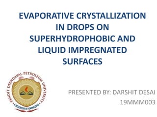 EVAPORATIVE CRYSTALLIZATION
IN DROPS ON
SUPERHYDROPHOBIC AND
LIQUID IMPREGNATED
SURFACES
PRESENTED BY: DARSHIT DESAI
19MMM003
 