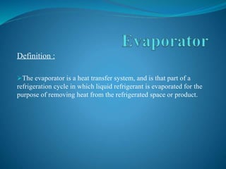 Definition :
The evaporator is a heat transfer system, and is that part of a
refrigeration cycle in which liquid refrigerant is evaporated for the
purpose of removing heat from the refrigerated space or product.
 